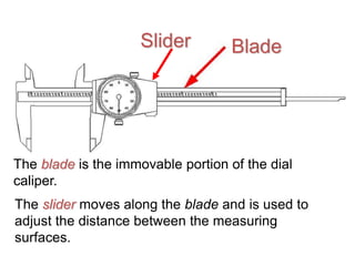 Blade
The blade is the immovable portion of the dial
caliper.
The slider moves along the blade and is used to
adjust the distance between the measuring
surfaces.
Slider
 