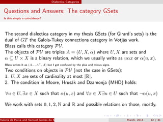 Dialectica Categories
Questions and Answers: The category GSets
Is this simply a coincidence?
The second dialectica category in my thesis GSets (for Girard’s sets) is the
dual of GT the Galois-Tukey connections category in Votjás work.
Blass calls this category PV.
The objects of PV are triples A = (U, X, α) where U, X are sets and
α ⊆ U × X is a binary relation, which we usually write as uαx or α(u, x).
Blass writes it as (A−, A
+
, A) but I get confused by the plus and minus signs.
Two conditions on objects in PV (not the case in GSets):
1. U, X are sets of cardinality at most |R|.
2. The condition in Moore, Hrusák and Dzamonja (MHD) holds:
∀u ∈ U, ∃x ∈ X such that α(u, x) and ∀x ∈ X∃u ∈ U such that ¬α(u, x)
We work with sets 0, 1, 2, N and R and possible relations on those, mostly.
Valeria de Paiva and Samuel Gomes da Silva (EBL2014) March, 2014 12 / 31
 