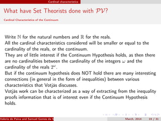 Cardinal characteristics
What have Set Theorists done with PV?
Cardinal Characteristics of the Continuum
Write N for the natural numbers and R for the reals.
All the cardinal characteristics considered will be smaller or equal to the
cardinality of the reals, or the continuum.
They are of little interest if the Continuum Hypothesis holds, as then there
are no cardinalities between the cardinality of the integers ω and the
cardinality of the reals 2ω
.
But if the continuum hypothesis does NOT hold there are many interesting
connections (in general in the form of inequalities) between various
characteristics that Votjás discusses.
Votjás work can be characterized as a way of extracting from the inequality
proofs information that is of interest even if the Continuum Hypothesis
holds.
Valeria de Paiva and Samuel Gomes da Silva (EBL2014) March, 2014 19 / 31
 
