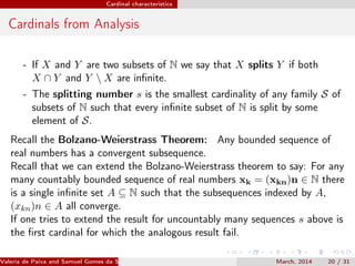 Cardinal characteristics
Cardinals from Analysis
- If X and Y are two subsets of N we say that X splits Y if both
X ∩ Y and Y  X are inﬁnite.
- The splitting number s is the smallest cardinality of any family S of
subsets of N such that every inﬁnite subset of N is split by some
element of S.
Recall the Bolzano-Weierstrass Theorem: Any bounded sequence of
real numbers has a convergent subsequence.
Recall that we can extend the Bolzano-Weierstrass theorem to say: For any
many countably bounded sequence of real numbers xk = (xkn)n ∈ N there
is a single inﬁnite set A ⊆ N such that the subsequences indexed by A,
(xkn)n ∈ A all converge.
If one tries to extend the result for uncountably many sequences s above is
the ﬁrst cardinal for which the analogous result fail.
Valeria de Paiva and Samuel Gomes da Silva (EBL2014) March, 2014 20 / 31
 