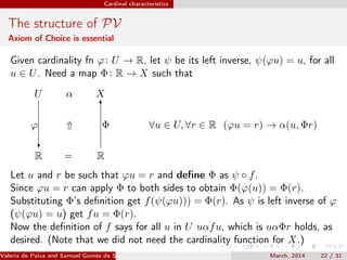 Cardinal characteristics
The structure of PV
Axiom of Choice is essential
Given cardinality fn ϕ: U → R, let ψ be its left inverse, ψ(ϕu) = u, for all
u ∈ U. Need a map Φ: R → X such that
U α X
⇑ ∀u ∈ U, ∀r ∈ R (ϕu = r) → α(u, Φr)
R
ϕ
?
= R
6
Φ
Let u and r be such that ϕu = r and deﬁne Φ as ψ ◦ f.
Since ϕu = r can apply Φ to both sides to obtain Φ(ϕ(u)) = Φ(r).
Substituting Φ’s deﬁnition get f(ψ(ϕu))) = Φ(r). As ψ is left inverse of ϕ
(ψ(ϕu) = u) get fu = Φ(r).
Now the deﬁnition of f says for all u in U uαfu, which is uαΦr holds, as
desired. (Note that we did not need the cardinality function for X.)
Valeria de Paiva and Samuel Gomes da Silva (EBL2014) March, 2014 22 / 31
 