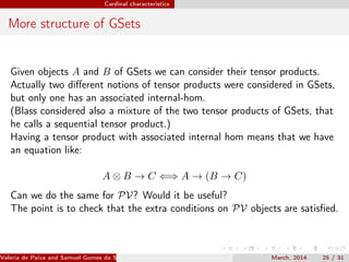 Cardinal characteristics
More structure of GSets
Given objects A and B of GSets we can consider their tensor products.
Actually two diﬀerent notions of tensor products were considered in GSets,
but only one has an associated internal-hom.
(Blass considered also a mixture of the two tensor products of GSets, that
he calls a sequential tensor product.)
Having a tensor product with associated internal hom means that we have
an equation like:
A ⊗ B → C ⇐⇒ A → (B → C)
Can we do the same for PV? Would it be useful?
The point is to check that the extra conditions on PV objects are satisﬁed.
Valeria de Paiva and Samuel Gomes da Silva (EBL2014) March, 2014 25 / 31
 