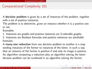 Computational Complexity
Computational Complexity 101
A decision problem is given by a set of instances of the problem, together
with a set of positive instances.
The problem is to determine, given an instance whether it is a positive one
or not.
Examples:
1. Instances are graphs and positive instances are 3-colorable graphs;
2. Instances are Boolean formulas and positive instances are satisﬁable
formulas.
A many-one reduction from one decision problem to another is a map
sending instances of the former to instances of the latter, in such a way
that an instance of the former is positive if and only its image is positive.
An algorithm computing a reduction plus an algorithm solving the latter
decision problem can be combined in an algorithm solving the former.
Valeria de Paiva and Samuel Gomes da Silva (EBL2014) March, 2014 26 / 31
 
