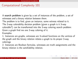 Computational Complexity
Computational Complexity 101
A search problem is given by a set of instances of the problem, a set of
witnesses and a binary relation between them.
The problem is to ﬁnd, given an instance, some witness related to it.
The 3-way colorability decision problem (given a graph is it 3-way
colorable?) can be transformed into the 3-way coloring search problem:
Given a graph ﬁnd me one 3-way coloring of it.
Examples:
1. Instances are graphs, witnesses are 3-valued functions on the vertices of
the graph and the binary relation relates a graph to its proper 3-way
colorings
2. Instances are Boolean formulas, witnesses are truth assignments and the
binary relation is the satisﬁability relation.
Valeria de Paiva and Samuel Gomes da Silva (EBL2014) March, 2014 27 / 31
 