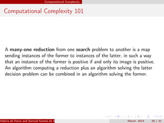 Computational Complexity
Computational Complexity 101
A many-one reduction from one search problem to another is a map
sending instances of the former to instances of the latter, in such a way
that an instance of the former is positive if and only its image is positive.
An algorithm computing a reduction plus an algorithm solving the latter
decision problem can be combined in an algorithm solving the former.
Valeria de Paiva and Samuel Gomes da Silva (EBL2014) March, 2014 28 / 31
 