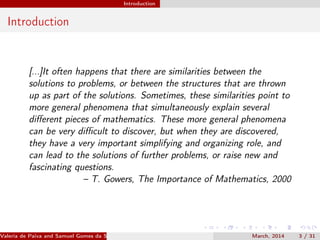 Introduction
Introduction
[...]It often happens that there are similarities between the
solutions to problems, or between the structures that are thrown
up as part of the solutions. Sometimes, these similarities point to
more general phenomena that simultaneously explain several
diﬀerent pieces of mathematics. These more general phenomena
can be very diﬃcult to discover, but when they are discovered,
they have a very important simplifying and organizing role, and
can lead to the solutions of further problems, or raise new and
fascinating questions.
– T. Gowers, The Importance of Mathematics, 2000
Valeria de Paiva and Samuel Gomes da Silva (EBL2014) March, 2014 3 / 31
 