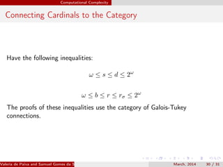 Computational Complexity
Connecting Cardinals to the Category
Have the following inequalities:
ω ≤ s ≤ d ≤ 2ω
ω ≤ b ≤ r ≤ rσ ≤ 2ω
The proofs of these inequalities use the category of Galois-Tukey
connections.
Valeria de Paiva and Samuel Gomes da Silva (EBL2014) March, 2014 30 / 31
 