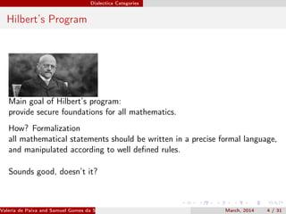 Dialectica Categories
Hilbert’s Program
Main goal of Hilbert’s program:
provide secure foundations for all mathematics.
How? Formalization
all mathematical statements should be written in a precise formal language,
and manipulated according to well deﬁned rules.
Sounds good, doesn’t it?
Valeria de Paiva and Samuel Gomes da Silva (EBL2014) March, 2014 4 / 31
 