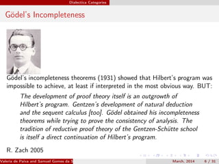 Dialectica Categories
Gödel’s Incompleteness
Gödel’s incompleteness theorems (1931) showed that Hilbert’s program was
impossible to achieve, at least if interpreted in the most obvious way. BUT:
The development of proof theory itself is an outgrowth of
Hilbert’s program. Gentzen’s development of natural deduction
and the sequent calculus [too]. Gödel obtained his incompleteness
theorems while trying to prove the consistency of analysis. The
tradition of reductive proof theory of the Gentzen-Schütte school
is itself a direct continuation of Hilbert’s program.
R. Zach 2005
Valeria de Paiva and Samuel Gomes da Silva (EBL2014) March, 2014 6 / 31
 