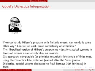 Dialectica Categories
Gödel’s Dialectica Interpretation
If we cannot do Hilbert’s program with ﬁnitistic means, can we do it some
other way? Can we, at least, prove consistency of arithmetic?
Try: liberalized version of Hilbert’s programme – justify classical systems in
terms of notions as intuitively clear as possible.
G’s approach: computable (or primitive recursive) functionals of ﬁnite type,
using the Dialectica Interpretation (named after the Swiss journal
Dialectica, special volume dedicated to Paul Bernays 70th birthday) in
1958.
Valeria de Paiva and Samuel Gomes da Silva (EBL2014) March, 2014 7 / 31
 