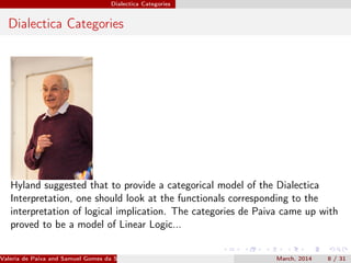 Dialectica Categories
Dialectica Categories
Hyland suggested that to provide a categorical model of the Dialectica
Interpretation, one should look at the functionals corresponding to the
interpretation of logical implication. The categories de Paiva came up with
proved to be a model of Linear Logic...
Valeria de Paiva and Samuel Gomes da Silva (EBL2014) March, 2014 8 / 31
 