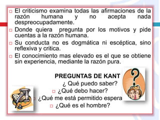  El criticismo examina todas las afirmaciones de la
razón humana y no acepta nada
despreocupadamente.
 Donde quiera pregunta por los motivos y pide
cuentas a la razón humana.
 Su conducta no es dogmática ni escéptica, sino
reflexiva y critica.
 El conocimiento mas elevado es el que se obtiene
sin experiencia, mediante la razón pura.
PREGUNTAS DE KANT
¿ Qué puedo saber?
 ¿Qué debo hacer?
 ¿Qué me está permitido esperar?
 ¿Qué es el hombre?
 