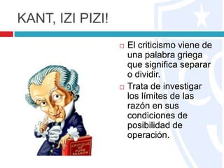 KANT, IZI PIZI!
 El criticismo viene de
una palabra griega
que significa separar
o dividir.
 Trata de investigar
los límites de las
razón en sus
condiciones de
posibilidad de
operación.
 