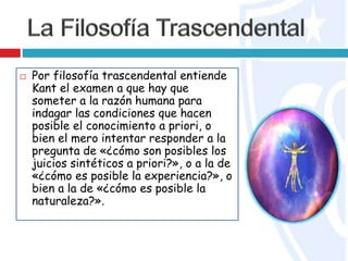  Por filosofía trascendental entiende
Kant el examen a que hay que
someter a la razón humana para
indagar las condiciones que hacen
posible el conocimiento a priori, o
bien el mero intentar responder a la
pregunta de «¿cómo son posibles los
juicios sintéticos a priori?», o a la de
«¿cómo es posible la experiencia?», o
bien a la de «¿cómo es posible la
naturaleza?».
 