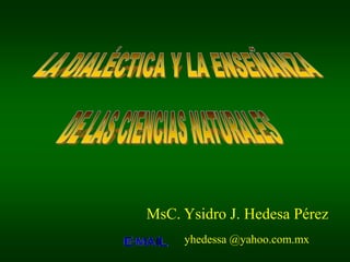 LA DIALÉCTICA Y LA ENSEÑANZA DE LAS CIENCIAS NATURALES MsC. Ysidro J. Hedesa Pérez yhedessa @yahoo.com.mx 