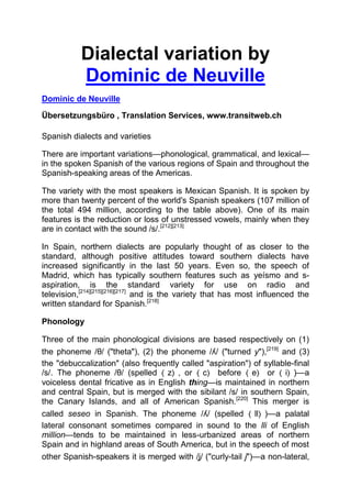 Dialectal variation by
           Dominic de Neuville
Dominic de Neuville

Übersetzungsbüro , Translation Services, www.transitweb.ch

Spanish dialects and varieties

There are important variations—phonological, grammatical, and lexical—
in the spoken Spanish of the various regions of Spain and throughout the
Spanish-speaking areas of the Americas.

The variety with the most speakers is Mexican Spanish. It is spoken by
more than twenty percent of the world's Spanish speakers (107 million of
the total 494 million, according to the table above). One of its main
features is the reduction or loss of unstressed vowels, mainly when they
are in contact with the sound /s/.[212][213]

In Spain, northern dialects are popularly thought of as closer to the
standard, although positive attitudes toward southern dialects have
increased significantly in the last 50 years. Even so, the speech of
Madrid, which has typically southern features such as yeísmo and s-
aspiration, is the standard variety for use on radio and
television,[214][215][216][217] and is the variety that has most influenced the
written standard for Spanish.[218]

Phonology

Three of the main phonological divisions are based respectively on (1)
the phoneme /θ/ ("theta"), (2) the phoneme /ʎ/ ("turned y"),[219] and (3)
the "debuccalization" (also frequently called "aspiration") of syllable-final
/s/. The phoneme /θ/ (spelled ⟨ z⟩ , or ⟨ c⟩ before ⟨ e⟩ or ⟨ i⟩ )—a
voiceless dental fricative as in English thing—is maintained in northern
and central Spain, but is merged with the sibilant /s/ in southern Spain,
the Canary Islands, and all of American Spanish.[220] This merger is
called seseo in Spanish. The phoneme /ʎ/ (spelled ⟨ ll⟩ )—a palatal
lateral consonant sometimes compared in sound to the lli of English
million—tends to be maintained in less-urbanized areas of northern
Spain and in highland areas of South America, but in the speech of most
other Spanish-speakers it is merged with /ʝ/ ("curly-tail j")—a non-lateral,
 