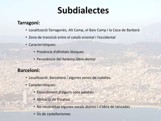 Subdialectes
Tarragoní:
   • Localització:Tarragonès, Alt Camp, el Baix Camp i la Coca de Barberà
   • Zona de transició entre el català oriental i l’occidental
   • Característiques:
        • Presència d’afinitats lèxiques
        • Pervivència del fonema làbio-dental

Barceloní:
   • Localització: Barcelona i algunes zones de rodalies.
   • Característiques:
        • Ensordiment d’alguns sons palatals
        • Africació de fricatius
        • No neutralitza algunes vocals àtones i n’obra de tancades
        • Ús de castellanismes
 