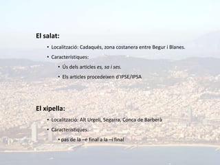 El salat:
    • Localització: Cadaqués, zona costanera entre Begur i Blanes.
    • Característiques:
         • Ús dels articles es, sa i ses.
         • Els articles procedeixen d’IPSE/IPSA




El xipella:
    • Localització: Alt Urgell, Segarra, Conca de Barberà
    • Característiques:
         • pas de la –e final a la –i final
 