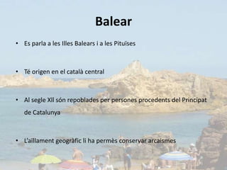 Balear
• Es parla a les Illes Balears i a les Pituïses



• Té origen en el català central



• Al segle Xll són repoblades per persones procedents del Principat
   de Catalunya



• L’aïllament geogràfic li ha permès conservar arcaismes
 