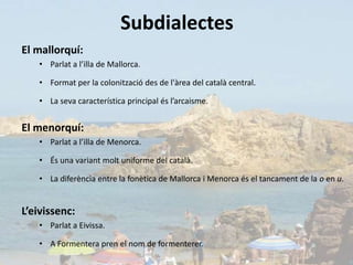 Subdialectes
El mallorquí:
   • Parlat a l’illa de Mallorca.

   • Format per la colonització des de l'àrea del català central.

   • La seva característica principal és l’arcaisme.


El menorquí:
   • Parlat a l’illa de Menorca.

   • És una variant molt uniforme del català.

   • La diferència entre la fonètica de Mallorca i Menorca és el tancament de la o en u.


L’eivissenc:
   • Parlat a Eivissa.

   • A Formentera pren el nom de formenterer.
 