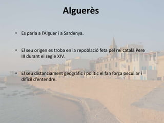Alguerès

• Es parla a l’Alguer i a Sardenya.


• El seu origen es troba en la repoblació feta pel rei català Pere
  III durant el segle XIV.


• El seu distanciament geogràfic i polític el fan força peculiar i
  difícil d’entendre.
 