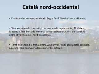 Català nord-occidental
• Es situa a les comarques del riu Segre fins l’Ebre i els seus afluents.


• Té unes zones de transició, com són les de la plana alta, Alcalatén,
Maestrats i els Ports de Morella, constitueixen una zona de transició
entre el valencià i el nord-occidental.


• També se situa a la franja entre Catalunya i Aragó on es parla el català,
aquesta zona s’anomena franja oriental d’Aragó.
 