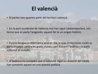 El valencià
• El parlen tres quartes parts del territori valencià.


• En la part occidental de València mai han sigut catalanoparlant, són
terres que es parla l'aragonès, aquest fet té un origen històric.


• És una llengua problemàtica avui en dia, ja que en les zones rurals es
parla el català però a les grans ciutats com Alacant i València es parla
sobretot el castellà.


• A València no accepten que el valencià sigui un dialecte del català,
han convertit aquest en una qüestió política.
 