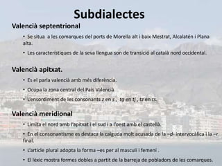 Subdialectes
Valencià septentrional
   • Se situa a les comarques del ports de Morella alt i baix Mestrat, Alcalatén i Plana
   alta.
   • Les característiques de la seva llengua son de transició al català nord occidental.


Valencià apitxat.
   • Es el parla valencià amb més diferència.
   • Ocupa la zona central del País Valencià
   • L’ensordiment de les consonants z en s , tg en tj , tz en ts.

Valencià meridional
   • Limita el nord amb l’apitxat i el sud i a l’oest amb el castellà.
   • En el consonantisme es destaca la caiguda molt acusada de la –d- intervocàlica i la –r
   final.
   • L’article plural adopta la forma –es per al masculí i femení .
   • El lèxic mostra formes dobles a partit de la barreja de pobladors de les comarques.
 