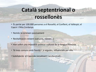Català septentrional o
                rossellonès
• És parlat per 100.000 persones a el Rosselló, el Conflent, el Vallespir, el
Capcir i l’Alta Cerdanya.

• Només la coneixen passivament

• Revitalització creixent (cançons, classes...)

• Han sofert una imposició política i cultural de la llengua francesa.

• Té trets comuns amb l’occità i ,a vegades, influenciats per ella.

• Subdialecte: el Capcinès (arcaïtzant i occitanitzat)
 
