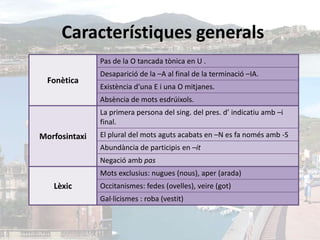 Característiques generals
               Pas de la O tancada tònica en U .
               Desaparició de la –A al final de la terminació –IA.
  Fonètica
               Existència d’una E i una O mitjanes.
               Absència de mots esdrúixols.
               La primera persona del sing. del pres. d’ indicatiu amb –i
               final.
Morfosintaxi   El plural del mots aguts acabats en –N es fa només amb -S
               Abundància de participis en –it
               Negació amb pas
               Mots exclusius: nugues (nous), aper (arada)
   Lèxic       Occitanismes: fedes (ovelles), veire (got)
               Gal·licismes : roba (vestit)
 