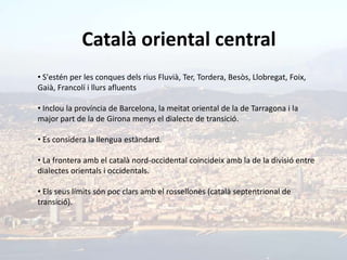 Català oriental central
• S'estén per les conques dels rius Fluvià, Ter, Tordera, Besòs, Llobregat, Foix,
Gaià, Francolí i llurs afluents

• Inclou la província de Barcelona, la meitat oriental de la de Tarragona i la
major part de la de Girona menys el dialecte de transició.

• Es considera la llengua estàndard.

• La frontera amb el català nord-occidental coincideix amb la de la divisió entre
dialectes orientals i occidentals.

• Els seus límits són poc clars amb el rossellonès (català septentrional de
transició).
 