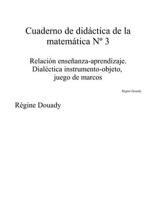 Cuaderno de didáctica de la
      matemática Nº 3

    Relación enseñanza-aprendizaje.
     Dialéctica instrumento-objeto,
            juego de marcos
                                 Régine Douady



Régine Douady
 