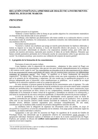 RELACIÓN ENSEÑANZA-APRENDIZAJE DIALÉCTICA INSTRUMENTO-
OBJETO, JUEGO DE MARCOS

PRINCIPIOS

Introducción

         Nuestro proyecto es el siguiente:
         “Elaborar y testear hipótesis sobre la forma en que pueden adquirirse los conocimientos matemáticos
en situación de clase durante todo el curso primario”.
         Sin embargo, estas hipótesis que plantearemos sólo tienen sentido en su realización efectiva a través
de proyectos reales de enseñanza. En consecuencia, no podremos testearlos sino indirectamente por medio de
una enseñanza efectiva.
         Precisemos nuestro proyecto:
         “Construir y realizar una enseñanza que ponga en marcha particularmente las hipótesis elaboradas y
testear su impacto en la masa de alumnos, a través del desarrollo efectivo del proceso. La eficacia del
aprendizaje provocado1, determinado en relación a las expectativas standard ciertas, pero sobre todo de
acuerdo con nuestras previsiones, representa para nosotros el índice de un hecho didáctico. Pensamos que
hemos extraído parámetros pertinentes de la formación escolar de conocimientos sobre la que ejercimos una
acción2. Su evidencia constituye para nosotros una validación del conjunto de nuestra gestión”.

1. A propósito de la formación de los conocimientos

         Precisemos el marco de nuestro trabajo.
         Como hipótesis sobre la adquisición de conocimientos, adoptamos la idea central de Piaget con
respecto a la formación de conocimientos, idea que por otra parte formula independientemente de la enseñanza
y del contexto social, según la cual “los conocimientos no proceden ni de la sola experiencia de los objetos
ni de una programación innata preformada del sujeto, sino de construcciones sucesivas con elaboraciones
constantes de estructuras nuevas”. Para Piaget, “el equilibrio es el factor fundamental del desarrollo
cognoscitivo”. En efecto, dice, “durante los períodos iniciales existe una razón sistemática de desequilibrio,
que es la asimetría de las afirmaciones y negaciones. De esto resulta que la equilibración progresiva es un
proceso indispensable para el desarrollo, cuyas manifestaciones se modifican... en el sentido de un mejor
equilibrio en su estructura cualitativa como en su campo de aplicación”.
         En otros términos, el proceso general de formación de los conocimientos sería el siguiente: “En cada
caso comenzaría por el ejercicio de un esquema inicial de asimilación cuya activación estaría tarde o temprano
trabada por perturbaciones: las compensaciones obtenidas se traducirían en una nueva construcción cuyas
regulaciones, que caracterizan sus fases, serían a la vez, compensadoras, teniendo en cuenta la perturbación
(implicando así la formación al menos virtual de la negación) y formadoras en relación a la construcción, y
esto hasta la constitución de una nueva estructura equilibrada y el desarrollo posterior de procesos análogos”.
         A nivel de aprendizaje, en la medida en que determinados errores aparecen como un factor de
equilibrio (contradicción por ejemplo), comprendemos que puedan tener un rol productivo. Esto se produce
sobre todo en una situación colectiva donde tenemos necesidad de validación. En efecto, para explicar y
desechar errores, debemos construir argumentos para convencer (reequilibración). De este modo,
consideramos que la enseñanza debe examinar los primeros desequilibrios naturales del niño.
         La enseñanza tiene la obligación de organizar tan eficazmente como sea posible, un juego de
desequilibrios-reequilibrios al nivel de concepciones de los alumnos. Este juego puede evolucionar según los
momentos, de manera individual o colectiva.
         Agreguemos a esto que entre los sucesores de Piaget, los seguidores de la escuela de Ginebra de
Psicología Social, han demostrado que la apropiación colectiva de conocimientos puede preceder a la
apropiación individual. Intentaron explicar el fenómeno en el marco de la teoría constructivista de Piaget.
Explican, por ejemplo, la eficacia del conflicto socio-cognoscitivo mediante la integración de centraciones
opuestas en un nuevo esquema.

1
    En un sentido que precisaremos, y que no se reduce a las performances.
2
    (Variables de control de Guy Brousseau)
 