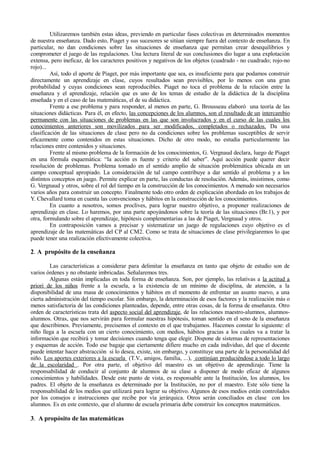 Utilizaremos también estas ideas, previendo en particular fases colectivas en determinados momentos
de nuestra enseñanza. Dado esto, Piaget y sus sucesores se sitúan siempre fuera del contexto de enseñanza. En
particular, no dan condiciones sobre las situaciones de enseñanza que permitan crear desequilibrios y
comprometer el juego de las regulaciones. Una lectura literal de sus conclusiones dio lugar a una explotación
extensa, pero ineficaz, de los caracteres positivos y negativos de los objetos (cuadrado - no cuadrado; rojo-no
rojo)...
         Así, todo el aporte de Piaget, por más importante que sea, es insuficiente para que podamos construir
directamente un aprendizaje en clase, cuyos resultados sean previsibles, por lo menos con una gran
probabilidad y cuyas condiciones sean reproducibles. Piaget no toca el problema de la relación entre la
enseñanza y el aprendizaje, relación que es uno de los temas de estudio de la didáctica de la disciplina
enseñada y en el caso de las matemáticas, el de su didáctica.
         Frente a ese problema y para responder, al menos en parte, G. Brousseau elaboró una teoría de las
situaciones didácticas. Para él, en efecto, las concepciones de los alumnos, son el resultado de un intercambio
permanente con las situaciones de problemas en las que son involucrados y en el curso de las cuales los
conocimientos anteriores son movilizados para ser modificados, completados o rechazados. Da una
clasificación de las situaciones de clase pero no da condiciones sobre los problemas susceptibles de servir
eficazmente como contenidos en estas situaciones. Dicho de otro modo, no estudia particularmente las
relaciones entre contenidos y situaciones.
         Frente al mismo problema de la formación de los conocimientos, G. Vergnaud declara, luego de Piaget
en una fórmula esquemática: “la acción es fuente y criterio del saber”. Aquí acción puede querer decir
resolución de problemas. Problema tomado en el sentido amplio de situación problemática ubicada en un
campo conceptual apropiado. La consideración de tal campo contribuye a dar sentido al problema y a los
distintos conceptos en juego. Permite explicar en parte, las conductas de resolución. Además, insistimos, como
G. Vergnaud y otros, sobre el rol del tiempo en la construcción de los conocimientos. A menudo son necesarios
varios años para construir un concepto. Finalmente todo otro orden de explicación abordado en los trabajos de
Y. Chevallard toma en cuenta las convenciones y hábitos en la construcción de los conocimientos.
         En cuanto a nosotros, somos proclives, para lograr nuestro objetivo, a proponer realizaciones de
aprendizaje en clase. Lo haremos, por una parte apoyándonos sobre la teoría de las situaciones (Br.1), y por
otra, formulando sobre el aprendizaje, hipótesis complementarias a las de Piaget, Vergnaud y otros.
         En contraposición vamos a precisar y sistematizar un juego de regulaciones cuyo objetivo es el
aprendizaje de las matemáticas del CP al CM2. Como se trata de situaciones de clase privilegiaremos lo que
puede tener una realización efectivamente colectiva.

2. A propósito de la enseñanza

         Las características a considerar para delimitar la enseñanza en tanto que objeto de estudio son de
varios órdenes y no obstante imbricadas. Señalaremos tres.
         Algunas están implicadas en toda forma de enseñanza. Son, por ejemplo, las relativas a la actitud a
priori de los niños frente a la escuela, a la existencia de un mínimo de disciplina, de atención, a la
disponibilidad de una masa de conocimientos y hábitos en el momento de enfrentar un asunto nuevo, a una
cierta administración del tiempo escolar. Sin embargo, la determinación de esos factores y la realización más o
menos satisfactoria de las condiciones planteadas, depende, entre otras cosas, de la forma de enseñanza. Otro
orden de características trata del aspecto social del aprendizaje, de las relaciones maestro-alumnos, alumnos-
alumnos. Otras, que nos servirán para formular nuestras hipótesis, toman sentido en el seno de la enseñanza
que describimos. Previamente, precisemos el contexto en el que trabajamos. Hacemos constar lo siguiente: el
niño llega a la escuela con un cierto conocimiento, con medios, hábitos gracias a los cuales va a tratar la
información que recibirá y tomar decisiones cuando tenga que elegir. Dispone de sistemas de representaciones
y esquemas de acción. Todo ese bagaje que ciertamente difiere mucho en cada individuo, del que el docente
puede intentar hacer abstracción si lo desea, existe, sin embargo, y constituye una parte de la personalidad del
niño. Los aportes exteriores a la escuela (T.V., amigos, familia, ...), continúan produciéndose a todo lo largo
de la escolaridad . Por otra parte, el objetivo del maestro es un objetivo de aprendizaje. Tiene la
responsabilidad de conducir al conjunto de alumnos de su clase a disponer de modo eficaz de algunos
conocimientos y habilidades. Desde este punto de vista, es responsable ante la Institución, los alumnos, los
padres. El objeto de la enseñanza es determinado por la Institución, no por el maestro. Este sólo tiene la
responsabilidad de los medios que utilizará para lograr su objetivo. Algunos de esos medios están controlados
por los consejos e instrucciones que recibe por vía jerárquica. Otros serán conciliados en clase con los
alumnos. Es en este contexto, que el alumno de escuela primaria debe construir los conceptos matemáticos.

3. A propósito de las matemáticas
 