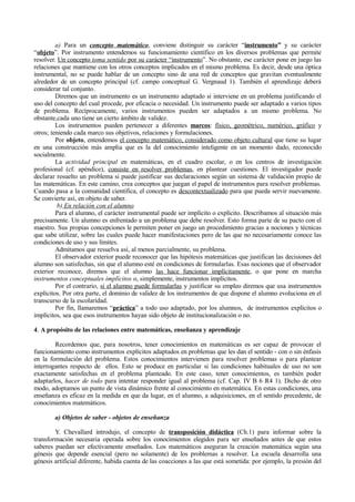 a) Para un concepto matemático, conviene distinguir su carácter “instrumento” y su carácter
“objeto”. Por instrumento entendemos su funcionamiento científico en los diversos problemas que permite
resolver. Un concepto toma sentido por su carácter “instrumento”. No obstante, ese carácter pone en juego las
relaciones que mantiene con los otros conceptos implicados en el mismo problema. Es decir, desde una óptica
instrumental, no se puede hablar de un concepto sino de una red de conceptos que gravitan eventualmente
alrededor de un concepto principal (cf. campo conceptual G. Vergnaud 1). También el aprendizaje deberá
considerar tal conjunto.
         Diremos que un instrumento es un instrumento adaptado si interviene en un problema justificando el
uso del concepto del cual procede, por eficacia o necesidad. Un instrumento puede ser adaptado a varios tipos
de problema. Recíprocamente, varios instrumentos pueden ser adaptados a un mismo problema. No
obstante,cada uno tiene un cierto ámbito de validez.
         Los instrumentos pueden pertenecer a diferentes marcos: físico, geométrico, numérico, gráfico y
otros; teniendo cada marco sus objetivos, relaciones y formulaciones.
         Por objeto, entendemos el concepto matemático, considerado como objeto cultural que tiene su lugar
en una construcción más amplia que es la del conocimiento inteligente en un momento dado, reconocido
socialmente.
         La actividad principal en matemáticas, en el cuadro escolar, o en los centros de investigación
profesional (cf. apéndice), consiste en resolver problemas, en plantear cuestiones. El investigador puede
declarar resuelto un problema si puede justificar sus declaraciones según un sistema de validación propio de
las matemáticas. En este camino, crea conceptos que juegan el papel de instrumentos para resolver problemas.
Cuando pasa a la comunidad científica, el concepto es descontextualizado para que pueda servir nuevamente.
Se convierte así, en objeto de saber.
          b) En relación con el alumno
         Para el alumno, el carácter instrumental puede ser implícito o explícito. Describamos al situación más
precisamente. Un alumno es enfrentado a un problema que debe resolver. Esto forma parte de su pacto con el
maestro. Sus propias concepciones le permiten poner en juego un procedimiento gracias a nociones y técnicas
que sabe utilizar, sobre las cuales puede hacer manifestaciones pero de las que no necesariamente conoce las
condiciones de uso y sus límites.
         Admitamos que resuelva así, al menos parcialmente, su problema.
         El observador exterior puede reconocer que las hipótesis matemáticas que justifican las decisiones del
alumno son satisfechas, sin que el alumno esté en condiciones de formularlas. Esas nociones que el observador
exterior reconoce, diremos que el alumno las hace funcionar implícitamente, o que pone en marcha
instrumentos conceptuales implícitos o, simplemente, instrumentos implícitos.
         Por el contrario, si el alumno puede formularlas y justificar su empleo diremos que usa instrumentos
explícitos. Por otra parte, el dominio de validez de los instrumentos de que dispone el alumno evoluciona en el
transcurso de la escolaridad.
         Por fin, llamaremos “práctica” a todo uso adaptado, por los alumnos, de instrumentos explícitos o
implícitos, sea que esos instrumentos hayan sido objeto de institucionalización o no.

4. A propósito de las relaciones entre matemáticas, enseñanza y aprendizaje

        Recordemos que, para nosotros, tener conocimientos en matemáticas es ser capaz de provocar el
funcionamiento como instrumentos explícitos adaptados en problemas que les dan el sentido - con o sin énfasis
en la formulación del problema. Estos conocimientos intervienen para resolver problemas o para plantear
interrogantes respecto de ellos. Esto se produce en particular si las condiciones habituales de uso no son
exactamente satisfechas en el problema planteado. En este caso, tener conocimientos, es también poder
adaptarlos, hacer de todo para intentar responder igual al problema (cf. Cap. IV B 6 R4 1). Dicho de otro
modo, adoptamos un punto de vista dinámico frente al conocimiento en matemática. En estas condiciones, una
enseñanza es eficaz en la medida en que da lugar, en el alumno, a adquisiciones, en el sentido precedente, de
conocimientos matemáticos.

        a) Objetos de saber - objetos de enseñanza

        Y. Chevallard introdujo, el concepto de transposición didáctica (Ch.1) para informar sobre la
transformación necesaria operada sobre los conocimientos elegidos para ser enseñados antes de que estos
saberes puedan ser efectivamente enseñados. Los matemáticos aseguran la creación matemática según una
génesis que depende esencial (pero no solamente) de los problemas a resolver. La escuela desarrolla una
génesis artificial diferente, habida cuenta de las coacciones a las que está sometida: por ejemplo, la presión del
 