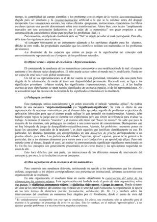 tiempo, la complejidad del campo científico y los problemas con el origen de la noción descontextualizada
elegida para ser enseñada y la recontextualización artificial a la que se la conduce antes del despojo
recuperado. Las convenciones sociales, los textos oficiales -programas, instrucciones, comentarios- los libros
escolares ejercen una presión determinante sobre esta transformación. Ahora bien, esos textos “ampliamente
marcados por una concepción deductivista en el andar de la matemática” son poco propicios a una
construcción de conocimientos eficaz para resolver los problemas (Bal. 1).
        Para nosotros, un objeto de enseñanza debe ser “fiel” al objeto de saber al cual corresponde. Para ello,
debe tener las siguientes características:
        -el concepto subyacente es un instrumento adaptado a los problemas elegidos para los alumnos.
(Dicho de otro modo, las propiedades esenciales que los científicos utilizan son mantenidas en los problemas
del alumno).
        -La diversidad de los aspectos que entran en juego en la significación del concepto está
convenientemente representada en el conjunto de los problemas retenidos.

        b) Objetos reales - objetos de enseñanza - Representaciones.

         El comienzo de la enseñanza de las matemáticas corresponde a una modelización de lo real: el espacio
ambiente y los objetos reales desplazables. El niño puede actuar sobre el mundo real y modificarlo. Puede no
ser capaz de tener una visión global instantánea.
         Un rol de las representaciones es el de dar cuenta de esta globalidad, reteniendo sólo una parte bien
elegida de la información, de modo de tener una disponibilidad permanente. Haciendo esto, se liga a los
significados primitivos (objetos reales), los significantes (representaciones, relaciones ...). A las huellas
escritas de esos significantes se unen nuevos significados de un nuevo espacio, el de las representaciones. No
se consideran aquí las razones de la elección de los significados contenidos en la enseñanza.

        c) Pedagogía corriente

         Esta pedagogía utiliza esencialmente y en orden invariable el método “aprendo, aplico”. Se podría
hablar de una mecánica “objeto-instrumento” y/o “significante-significado”. Se trata en efecto de una
representación de nociones matemáticas que el alumno debe aprender, seguida de problemas o ejercicios de
aplicación fabricados para que el alumno pueda utilizar lo que aprendió sin transformación. Además, debe
hacerlo según reglas de juego que no siempre son explicitadas pero que sirven de referencia para evaluar su
trabajo. A menudo el maestro “muestra” y el alumno sólo tiene que “hacer lo mismo”. Se sabe que para la
mayoría de los alumnos, esta pedagogía no conduce a una construcción de conocimientos. Destaquemos que
no hay búsqueda de juego de desequilibrios-reequilibraciones. Además, los problemas raramente ponen en
juego los caracteres esenciales de la nociones 3, es decir aquellos que justifican científicamente su uso. En
particular, los alumnos raramente son comprometidos en una dialéctica de prueba correspondiente a un
planteo abierto para ellos. Los partidarios del método “aprendo, aplico” esperan, yendo de lo general a lo
particular, dar a los alumnos elementos para varios usos y así conducirlos a un aprendizaje eficaz. Pero este
método corre el riesgo, llegado el caso, de ocultar la correspondencia significado-significante mencionada en
b). En fin, los conceptos son generalmente presentados en un cierto marco y las aplicaciones requeridas no
salen de allí.
         Esto hace difíciles, por una parte, las interacciones de los diferentes marcos de intervención del
concepto y, por otra, la articulación con otros conceptos.

        d) Otra organización de la enseñanza de las matemáticas.

         Para construir una enseñanza diferente, restituyendo su sentido a los instrumentos que los alumnos
utilizan, asegurando a los objetos correspondientes una presentación institucional, debemos caracterizar otra
organización de la enseñanza.
         En esta organización, el enseñante tiene en cuenta oficialmente la construcción del saber de los
alumnos por los alumnos mismos. Esta organización está fundada desde el punto de vista cognoscitivo, sobre
tres puntos: la dialéctica instrumento-objeto; la dialéctica viejo-nuevo; el juego de marcos. Desde el punto
de vista de los intercambios del alumno con el medio en el seno del cual evoluciona, la organización se apoya
en las tres formas de dialéctica (acción, formulación, validación) (G. Br. 1) y también sobre las
intervenciones del enseñante en momentos bien elegidos por él. Finalmente, desde el punto de vista del
3
  Es verdaderamente incompatible con este tipo de enseñanza. En efecto, una enseñanza sólo es admisible para el
maestro si le garantiza un porcentaje de éxito en su clase. Esto lo conduce, en el método “aprendo-aplico”, a no
ejecutar grandes problemas o a seccionarlos en pequeñas cuestiones.
 