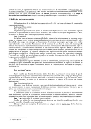 contrato didáctico, la organización necesita una institucionalización de conocimientos y un medio para que
el alumno controle por sí su aprendizaje. Más adelante describimos este funcionamiento, remarcando las dos
palancas sobre las cuales decidimos actuar: el sentido (dialéctica instrumento-objeto) y el juego de
desequilibrios-reequilibraciones (juego de marcos), y describiendo para eso un cierto rol del enseñante.

5. Dialéctica instrumento-objeto

         El funcionamiento de la dialéctica instrumento-objeto (D.I.O.)4 está caracterizada por la organización
esquemática siguiente:
         Dado un problema inicial:
         Fase a) “antiguo”:
         La primera etapa consiste en la puesta en marcha de un objeto conocido como instrumento explícito
para iniciar un procedimiento de resolución del problema o por lo menos de una parte del problema. Es decir,
se moviliza lo “antiguo” para resolver parcialmente el problema.
         Fase b) búsqueda:
         En la 2da. etapa, el alumno encuentra dificultades para resolver completamente su problema; ya sea
porque su estrategia es muy costosa (en cantidad de operaciones, en riesgo de errores, en incertidumbre sobre
el resultado ...) o porque esta estrategia no funciona más. Se orienta al alumno para que busque otros medios
mejor adaptados a su situación. Reconocemos allí el comienzo de una fase de acción. El alumno puede
entonces poner en macha implícitamente instrumentos nuevos, por la extensión del campo de validez, o por su
naturaleza misma. Esquemáticamente hablaremos en esta etapa de “nuevo implícito”. Desde la óptica de los
alumnos, las concepciones en juego (si es posible colectivamente) en ese momento, entrarán en conflicto o en
resonancia con las antiguas. Los errores o contradicciones pueden convertirse en las posturas de procesos
dialécticos de formulación y validación para resolver los conflictos y asegurar las integraciones necesarias.
Pero puede ser también que convicciones contradictorias queden sin respuesta siendo fecundas (cf. II la
búsqueda de un cuadrado de área dada).
         Fase c) explicitación:
         En la etapa anterior algunos elementos tuvieron un rol importante, casi decisivo y son susceptibles de
ser apropiados para ese momento del aprendizaje. Están formulados en términos de objetos o en términos de
prácticas; con su condición de empleo circunstancial. Se trata de “nuevo explícito” susceptible de reempleo y
familiarización.

          Intervención del maestro

         Puede suceder que durante el transcurso de las fases b) o c), el maestro se de cuenta de que la
situación peligra con bloquearse si no interviene o que lo descubra demasiado tarde y tenga que desbloquearla.
Según su análisis de la situación didáctica, debe tomar la decisión de intervenir o no, y si es necesario, tendrá
que elegir el momento y la forma de la intervención respetando la libertad de acción de los alumnos
(incertidumbre).
         Fase d) institucionalización:
         El maestro pasa, desde ese momento, a una etapa de institucionalización de lo que es nuevo y retiene
con las convenciones en curso, eventualmente definiciones, teoremas y demostraciones. Esto nuevo que se
retiene está destinado a funcionar, posteriormente como antiguo.
         Fase e) Familiarización – reinversión
         A continuación damos a los alumnos diversos problemas destinados a provocar el funcionamiento
como instrumentos explícitos de lo que ha sido institucionalizado, a desarrollar hábitos y destrezas, a integrar
el saber social con el saber del alumno. Esos problemas simples o complejos sólo ponen en juego lo conocido.
         Fase f = a) complejidad de la tarea o nuevo problema:
         Quedan por utilizar los nuevos conocimientos dentro de una situación compleja que implica otros
conceptos conocidos o buscados por el aprendizaje.
         El nuevo objeto es susceptible de convertirse en antiguo para un nuevo ciclo de la dialéctica
instrumento-objeto.




4
    En francés D.O.O.
 