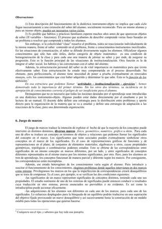Observaciones

         1) Esta descripción del funcionamiento de la dialéctica instrumento-objeto no implica que cada ciclo
llegue necesariamente a una extensión del saber del alumno, socialmente reconocido. Para un mismo alumno y
para un mismo objeto, pueden ser necesarios varios ciclos.
         2) Es posible que hábitos y prácticas familiares esperen muchos años antes de que aparezcan objetos
de saber (II variables - funciones). El proceso que acabamos de describir comprende varias fases basadas en
un problema a resolver que comprende a todos los alumnos.
         Sin embargo, si la colectividad “clase” resuelve el problema, todos no reaccionarán individualmente de
la misma manera, frente al saber contenido en el problema, frente a conocimientos-instrumentos movilizados.
En las situaciones de comunicación, el saber se difunde diversamente según los alumnos. Oficializar algunos
conocimientos que sólo han sido útiles, darles categoría de objeto matemático es una condición de
homogeneización de la clase y para cada uno una manera de jalonar su saber y por ende, de asegurar su
progresión. Esta es la función principal de las situaciones de institucionalización. Otra función es la de
integrar el saber social, los hábitos y las convenciones con el saber del alumno.
         Además, la estructuración personal del saber es de vital importancia en matemática para que exista
efectivamente saber. Esta estructuración ha estado muy comprometida en el proceso desarrollado. No
obstante, para perfeccionarla, el alumno tiene necesidad de poner a prueba eventualmente en renovados
ensayos, solo, los conocimientos que cree haber adquirido y determinar lo que sabe. Ésta es la función de los
ejercicios.5
         En esa estructura que podemos llamar “actividades - institucionalización - ejercicios”, hemos
demostrado toda la importancia del primer término. Sin los otros dos términos, su incidencia en la
apropiación de conocimientos correría el peligro de ser insuficiente para el alumno.
         Destaquemos que no es necesario que todas las nociones deseadas por el aprendizaje sean introducidas
en una dialéctica instrumento-objeto. Algunas pueden estar dadas directamente por el enseñante o por la
lectura de un manual. El docente debe definir una estrategia para la distribución entre problemas y aporte
directo para la organización de la materia que se va a enseñar y definir una estrategia de adaptación a las
reacciones de la clase, para una determinada organización.



6. Juego de marcos

         El juego de marcos traduce la intención de explotar el hecho de que la mayoría de los conceptos puede
intervenir en distintos dominios, diversos marcos físico, geométrico, numérico, gráfico u otros. Para cada
uno de ellos se traduce un concepto en términos de objetos y relaciones que podemos llamar los significados
del concepto en el marco. Los significantes que tiene asociados pueden eventualmente simbolizar otros
conceptos en el marco de los significados. Es el caso de representaciones gráficas de funciones y de
representaciones en el plano, de conjuntos de elementos materiales; algebraicos u otros, cuyas propiedades
geométricas, topológicas o combinatorias podemos estudiar. Esto se obtiene de las correspondencias entre
significados de un mismo concepto en marcos diferentes, por un lado, y entre significados de conceptos
diferentes representados en el mismo marco por los mismos significantes, por otro. Pero, para los alumnos en
tren de aprendizaje, los conceptos funcionan de manera parcial y diferente según los marcos. Por consiguiente,
las correspondencias están incompletas.
         Además, ese estado heterogéneo de los conocimientos varía según el alumno. Para introducir y
suscitar el funcionamiento de los conocimientos, elegimos problemas donde aquellos intervienen en dos marcos
como mínimo. Privilegiamos los marcos en los que la imperfección de correspondencias creará desequilibrios
que se trata de compensar. Es el caso, por ejemplo, si se verifican las dos condiciones siguientes:
         -las significantes de un marco representan significados de conceptos distintos, teniendo cada uno sus
propiedades. El estudio autónomo de uno de los sistemas de significados puede entonces conducir a resultados
cuya traducción en otro sistema, provee enunciados no previsibles o no evidentes. Es así como la
intradisciplina puede accionar eficazmente.
         -las adquisiciones de los alumnos son diferentes en cada uno de los marcos, para cada uno de los
significados. Lo esfuerzos desplegados para la búsqueda de un equilibrio podrán traducirse en una superación
del objetivo fijado provocando un nuevo desequilibrio y así sucesivamente hasta la construcción de un modelo
estable para todas las operaciones que quieran hacerse.


5
    Cualquiera sea el tipo, y sabemos que hay toda una panoplia.
 