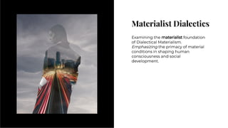 Materialist Dialectics
Materialist Dialectics
Examining the materialist foundation
of Dialectical Materialism.
Emphasizing the primacy of material
conditions in shaping human
consciousness and social
development.
Examining the materialist foundation
of Dialectical Materialism.
Emphasizing the primacy of material
conditions in shaping human
consciousness and social
development.
 