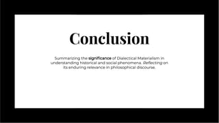 Conclusion
Conclusion
Summarizing the signiﬁcance of Dialectical Materialism in
understanding historical and social phenomena. Reﬂecting on
its enduring relevance in philosophical discourse.
Summarizing the signiﬁcance of Dialectical Materialism in
understanding historical and social phenomena. Reﬂecting on
its enduring relevance in philosophical discourse.
 