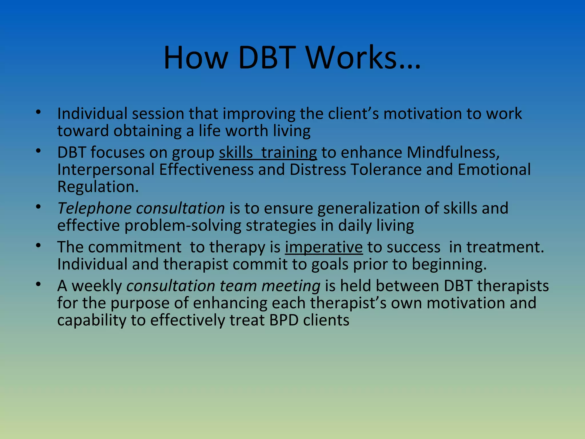 How DBT Works…
• Individual session that improving the client’s motivation to work
  toward obtaining a life worth living
• DBT focuses on group skills training to enhance Mindfulness,
  Interpersonal Effectiveness and Distress Tolerance and Emotional
  Regulation.
• Telephone consultation is to ensure generalization of skills and
  effective problem-solving strategies in daily living
• The commitment to therapy is imperative to success in treatment.
  Individual and therapist commit to goals prior to beginning.
• A weekly consultation team meeting is held between DBT therapists
  for the purpose of enhancing each therapist’s own motivation and
  capability to effectively treat BPD clients
 