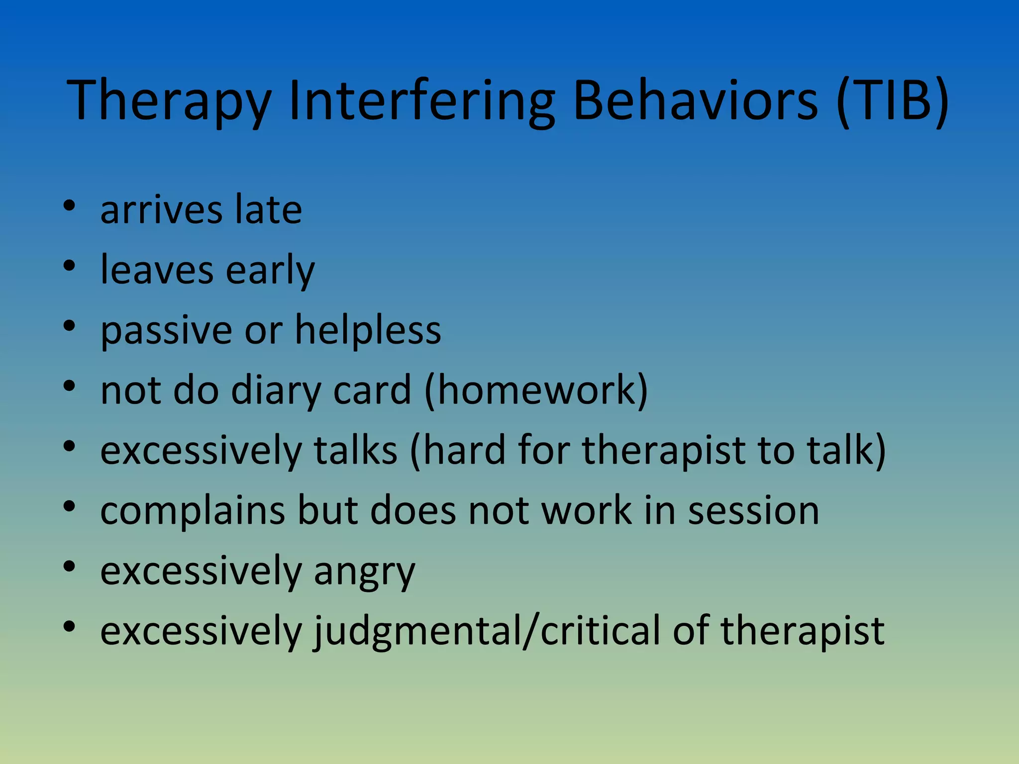 Therapy Interfering Behaviors (TIB)
•   arrives late
•   leaves early
•   passive or helpless
•   not do diary card (homework)
•   excessively talks (hard for therapist to talk)
•   complains but does not work in session
•   excessively angry
•   excessively judgmental/critical of therapist
 