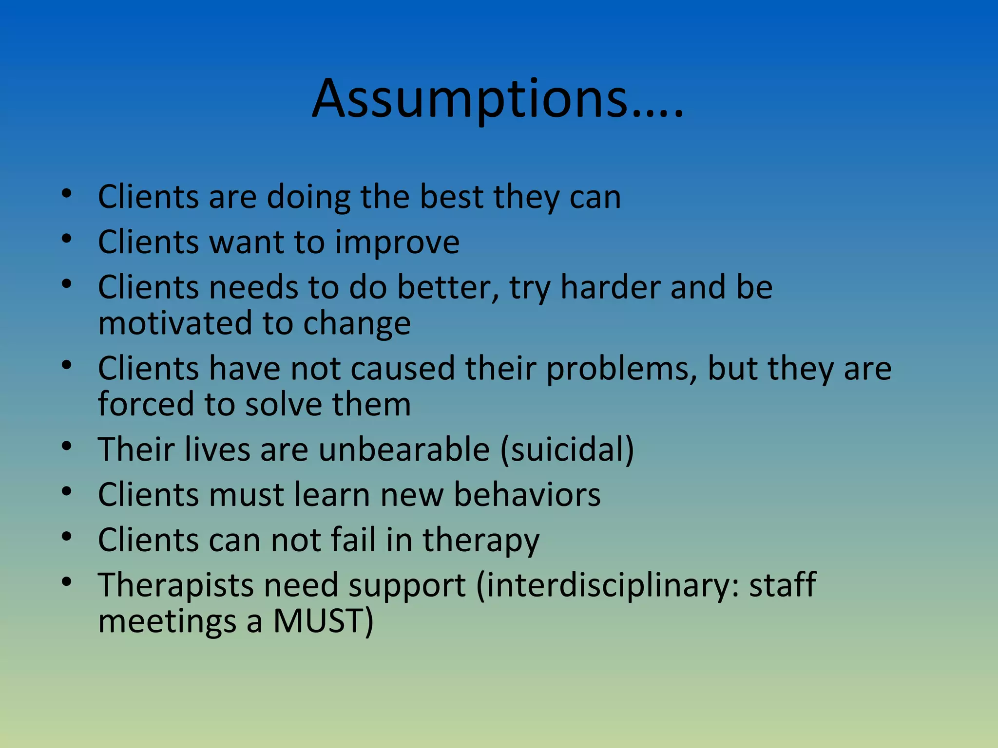 Assumptions….
• Clients are doing the best they can
• Clients want to improve
• Clients needs to do better, try harder and be
  motivated to change
• Clients have not caused their problems, but they are
  forced to solve them
• Their lives are unbearable (suicidal)
• Clients must learn new behaviors
• Clients can not fail in therapy
• Therapists need support (interdisciplinary: staff
  meetings a MUST)
 