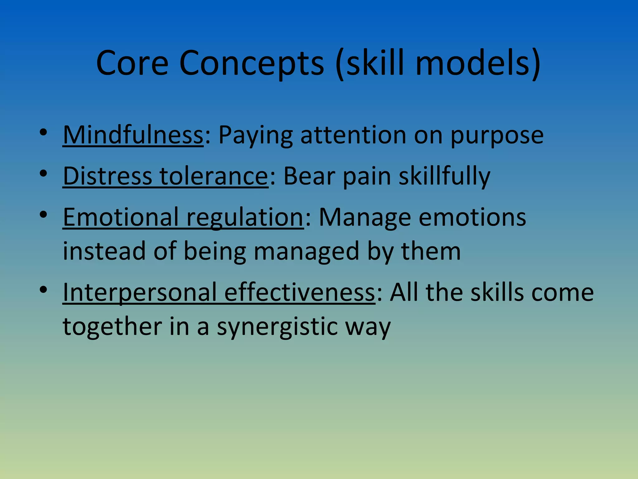 Core Concepts (skill models)
• Mindfulness: Paying attention on purpose
• Distress tolerance: Bear pain skillfully
• Emotional regulation: Manage emotions
  instead of being managed by them
• Interpersonal effectiveness: All the skills come
  together in a synergistic way
 