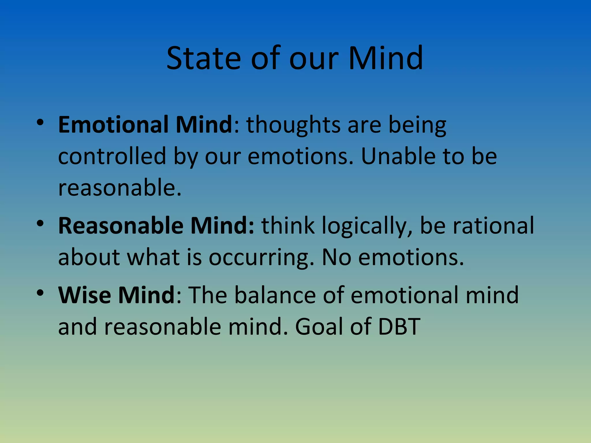 State of our Mind
• Emotional Mind: thoughts are being
  controlled by our emotions. Unable to be
  reasonable.
• Reasonable Mind: think logically, be rational
  about what is occurring. No emotions.
• Wise Mind: The balance of emotional mind
  and reasonable mind. Goal of DBT
 