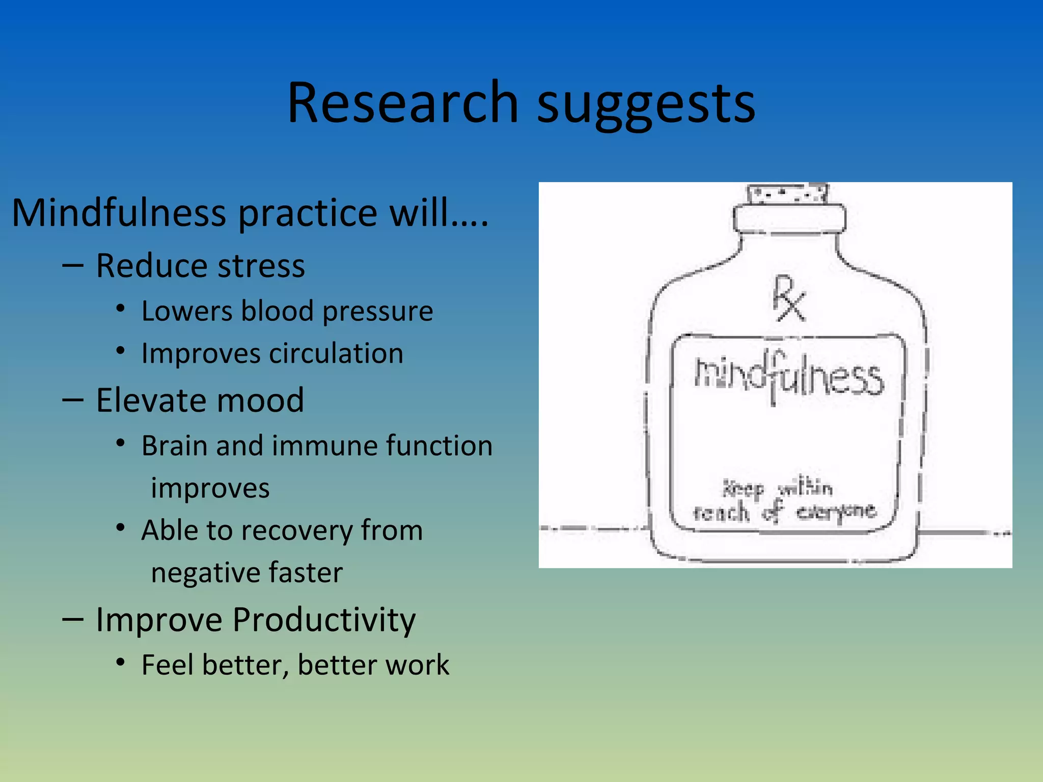 Research suggests
Mindfulness practice will….
  – Reduce stress
     • Lowers blood pressure
     • Improves circulation
  – Elevate mood
     • Brain and immune function
        improves
     • Able to recovery from
        negative faster
  – Improve Productivity
     • Feel better, better work
 