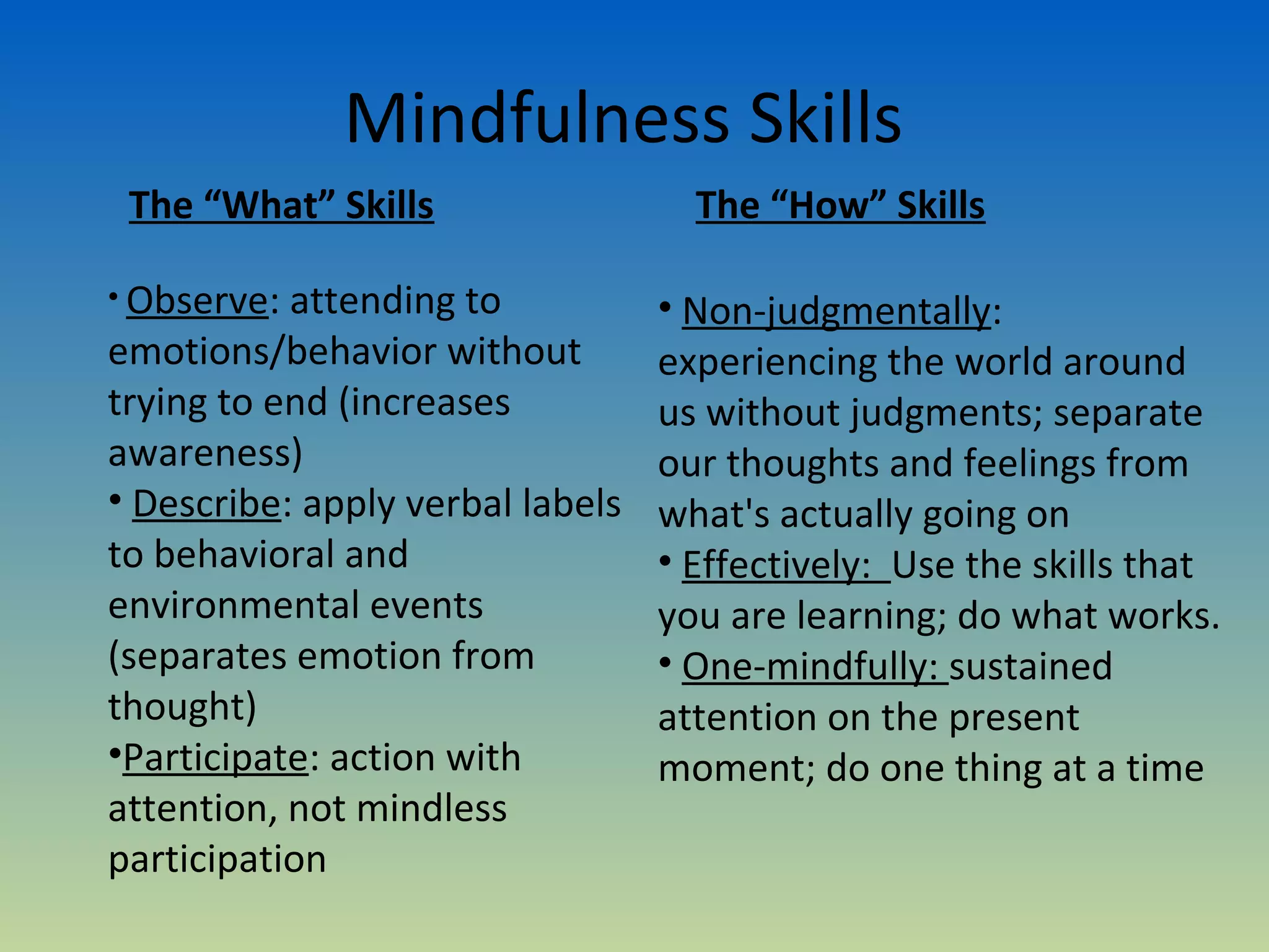 Mindfulness Skills
 The “What” Skills                  The “How” Skills

• Observe: attending to           • Non-judgmentally:
emotions/behavior without         experiencing the world around
trying to end (increases          us without judgments; separate
awareness)                        our thoughts and feelings from
• Describe: apply verbal labels   what's actually going on
to behavioral and                 • Effectively: Use the skills that
environmental events              you are learning; do what works.
(separates emotion from           • One-mindfully: sustained
thought)                          attention on the present
•Participate: action with         moment; do one thing at a time
attention, not mindless
participation
 