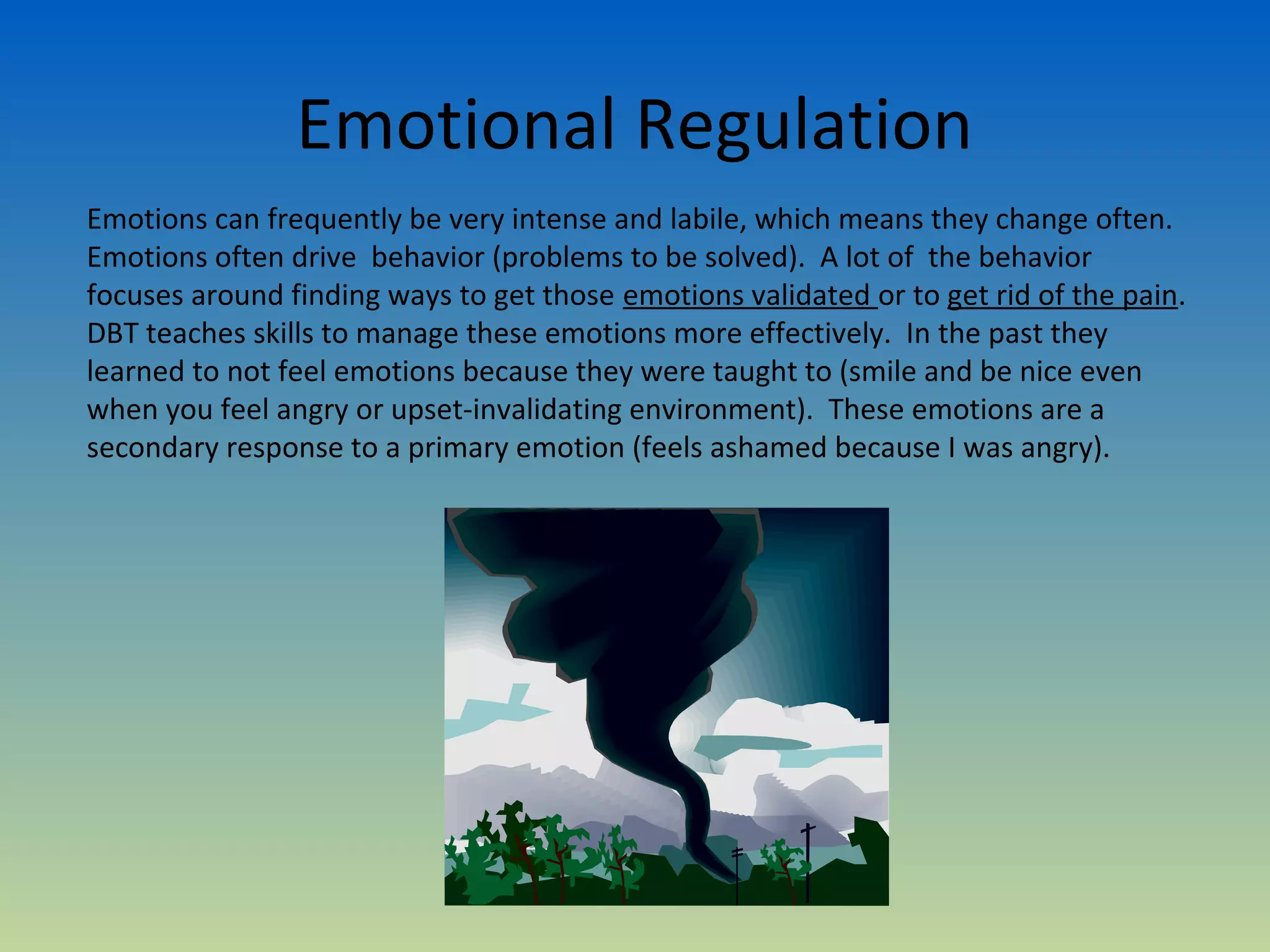 Emotional Regulation
Emotions can frequently be very intense and labile, which means they change often.
Emotions often drive behavior (problems to be solved). A lot of the behavior
focuses around finding ways to get those emotions validated or to get rid of the pain.
DBT teaches skills to manage these emotions more effectively. In the past they
learned to not feel emotions because they were taught to (smile and be nice even
when you feel angry or upset-invalidating environment). These emotions are a
secondary response to a primary emotion (feels ashamed because I was angry).
 