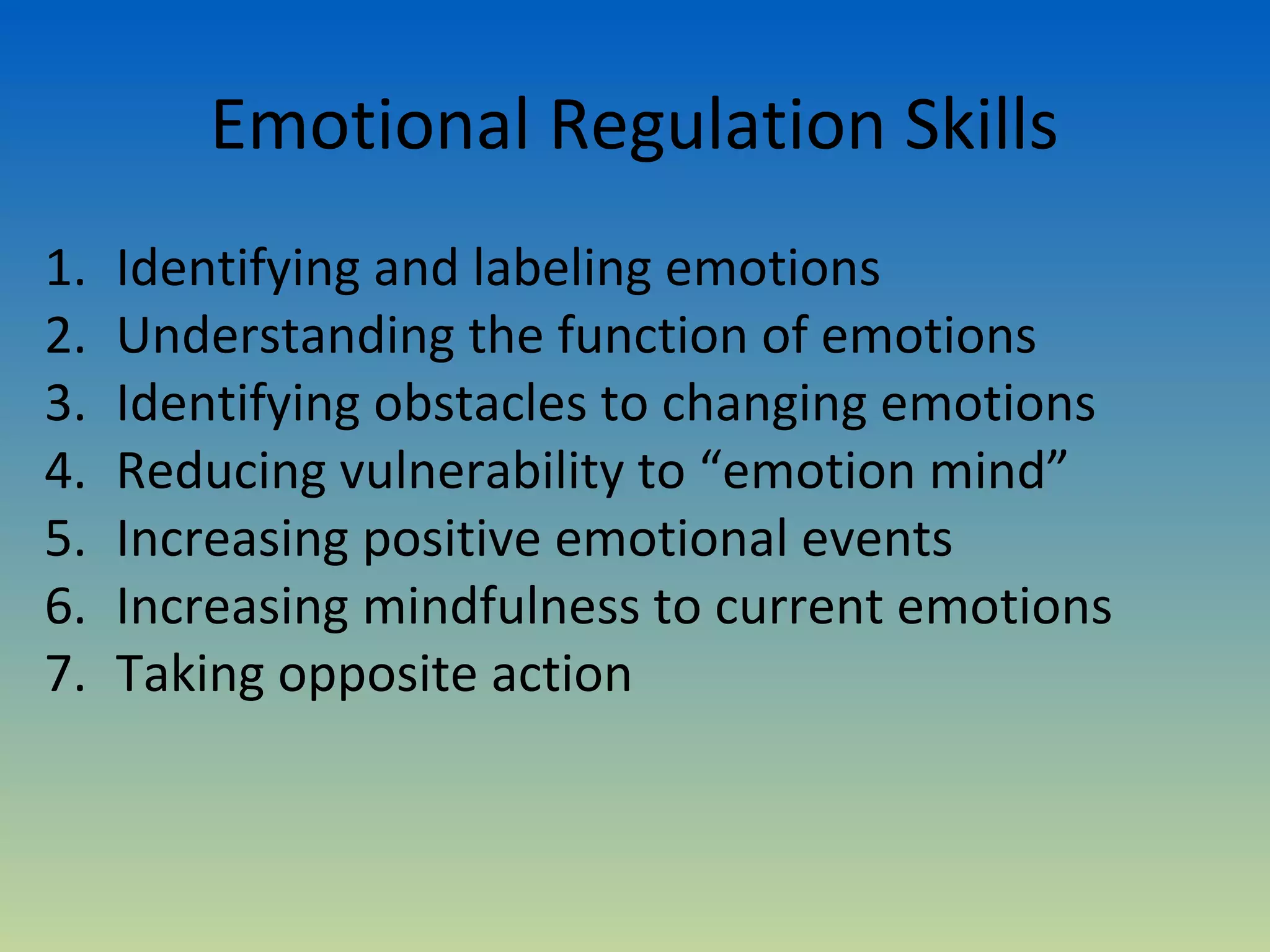 Emotional Regulation Skills
1.   Identifying and labeling emotions
2.   Understanding the function of emotions
3.   Identifying obstacles to changing emotions
4.   Reducing vulnerability to “emotion mind”
5.   Increasing positive emotional events
6.   Increasing mindfulness to current emotions
7.   Taking opposite action
 