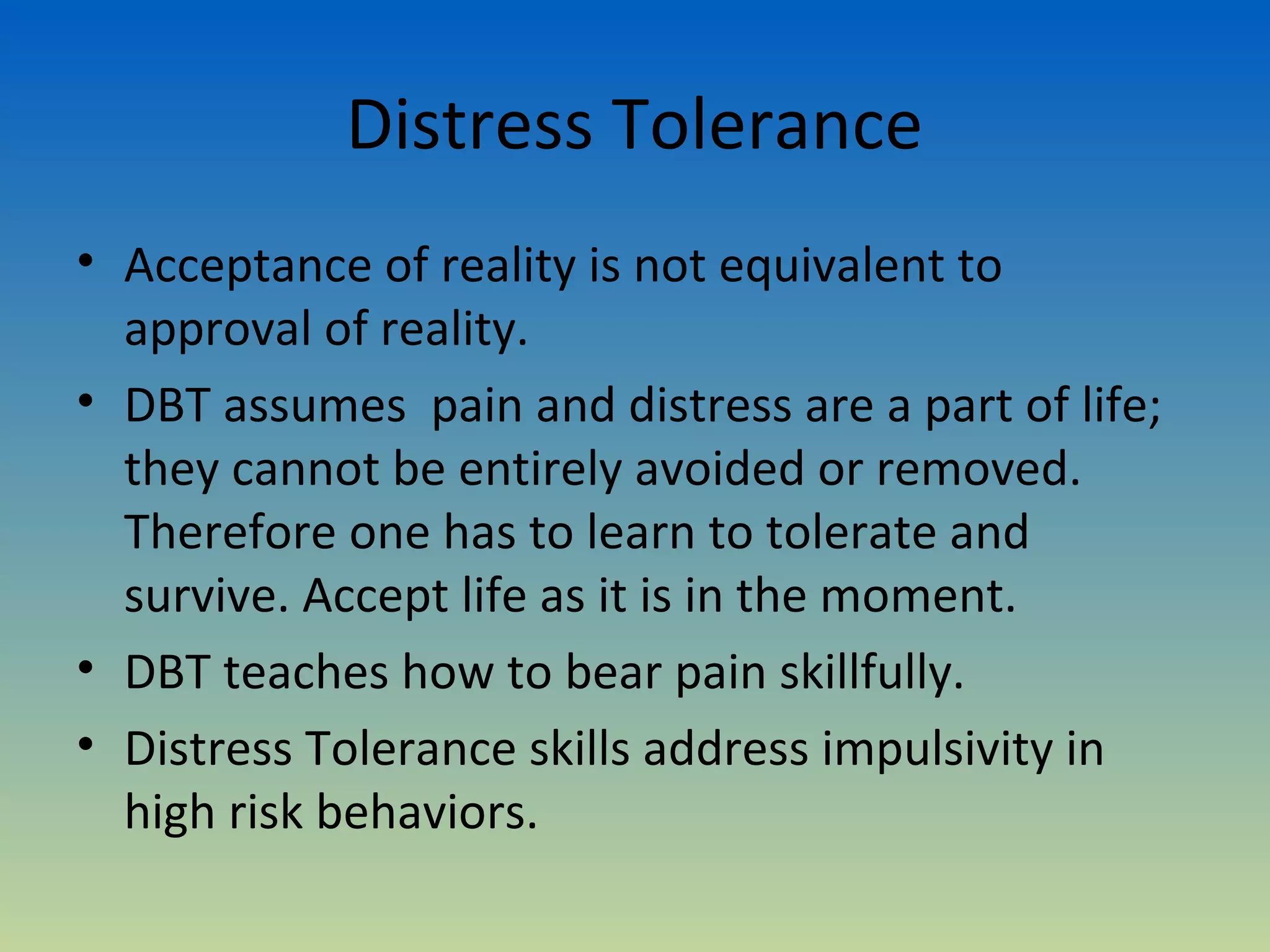 Distress Tolerance
• Acceptance of reality is not equivalent to
  approval of reality.
• DBT assumes pain and distress are a part of life;
  they cannot be entirely avoided or removed.
  Therefore one has to learn to tolerate and
  survive. Accept life as it is in the moment.
• DBT teaches how to bear pain skillfully.
• Distress Tolerance skills address impulsivity in
  high risk behaviors.
 